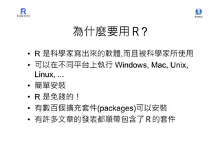 為什麼要用Ｒ?
• R 是科學家寫出來的軟體,而且被科學家所使用
• 可以在不同平台上執行 Windows, Mac, Unix,
  Linux, ...
• 簡單安裝
• R 是免錢的！
• 有數百個擴充套件(packages)可以安裝
• 有許多文章的發表都順帶包含了Ｒ的套件
 