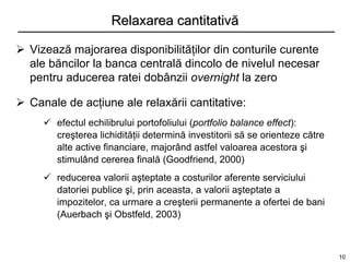 Relaxarea cantitativă

 Vizează majorarea disponibilităţilor din conturile curente
  ale băncilor la banca centrală dincolo de nivelul necesar
  pentru aducerea ratei dobânzii overnight la zero

 Canale de acţiune ale relaxării cantitative:
      efectul echilibrului portofoliului (portfolio balance effect):
       creşterea lichidităţii determină investitorii să se orienteze către
       alte active financiare, majorând astfel valoarea acestora şi
       stimulând cererea finală (Goodfriend, 2000)
      reducerea valorii aşteptate a costurilor aferente serviciului
       datoriei publice şi, prin aceasta, a valorii aşteptate a
       impozitelor, ca urmare a creşterii permanente a ofertei de bani
       (Auerbach şi Obstfeld, 2003)



                                                                             10
 