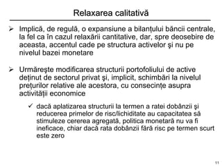 Relaxarea calitativă
 Implică, de regulă, o expansiune a bilanţului băncii centrale,
  la fel ca în cazul relaxării cantitative, dar, spre deosebire de
  aceasta, accentul cade pe structura activelor şi nu pe
  nivelul bazei monetare

 Urmăreşte modificarea structurii portofoliului de active
  deţinut de sectorul privat şi, implicit, schimbări la nivelul
  preţurilor relative ale acestora, cu consecinţe asupra
  activităţii economice
       dacă aplatizarea structurii la termen a ratei dobânzii şi
        reducerea primelor de risc/lichiditate au capacitatea să
        stimuleze cererea agregată, politica monetară nu va fi
        ineficace, chiar dacă rata dobânzii fără risc pe termen scurt
        este zero


                                                                        11
 