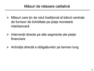 Măsuri de relaxare calitativă


 Măsuri care ţin de rolul tradiţional al băncii centrale
  de furnizor de lichiditate pe piaţa monetară
  interbancară

 Intervenţii directe pe alte segmente ale pieţei
  financiare

 Achiziţia directă a obligaţiunilor pe termen lung




                                                            12
 