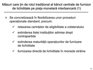 Măsuri care ţin de rolul tradiţional al băncii centrale de furnizor
      de lichiditate pe piaţa monetară interbancară (1)

   Se concretizează în flexibilizarea unor proceduri
    operaţionale standard, precum:
        relaxarea cerinţelor de eligibilitate a colateralului
        extinderea listei instituţiilor admise drept
         contrapartide
        extinderea maturităţii operaţiunilor de furnizare
         de lichiditate
        furnizarea directă de lichiditate în monede străine




                                                                  13
 