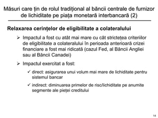Măsuri care ţin de rolul tradiţional al băncii centrale de furnizor
      de lichiditate pe piaţa monetară interbancară (2)

 Relaxarea cerinţelor de eligibilitate a colateralului
      Impactul a fost cu atât mai mare cu cât stricteţea criteriilor
       de eligibilitate a colateralului în perioada anterioară crizei
       financiare a fost mai ridicată (cazul Fed, al Băncii Angliei
       sau al Băncii Canadei)
      Impactul exercitat a fost:
           direct: asigurarea unui volum mai mare de lichiditate pentru
            sistemul bancar
           indirect: diminuarea primelor de risc/lichiditate pe anumite
            segmente ale pieţei creditului




                                                                           14
 