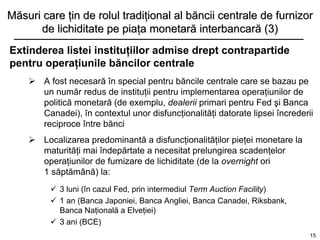 Măsuri care ţin de rolul tradiţional al băncii centrale de furnizor
      de lichiditate pe piaţa monetară interbancară (3)
Extinderea listei instituţiilor admise drept contrapartide
pentru operaţiunile băncilor centrale
     A fost necesară în special pentru băncile centrale care se bazau pe
      un număr redus de instituţii pentru implementarea operaţiunilor de
      politică monetară (de exemplu, dealerii primari pentru Fed şi Banca
      Canadei), în contextul unor disfuncţionalităţi datorate lipsei încrederii
      reciproce între bănci
     Localizarea predominantă a disfuncţionalităţilor pieţei monetare la
      maturităţi mai îndepărtate a necesitat prelungirea scadenţelor
      operaţiunilor de furnizare de lichiditate (de la overnight ori
      1 săptămână) la:
          3 luni (în cazul Fed, prin intermediul Term Auction Facility)
          1 an (Banca Japoniei, Banca Angliei, Banca Canadei, Riksbank,
           Banca Naţională a Elveţiei)
          3 ani (BCE)
                                                                              15
 