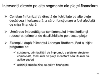 Intervenţii directe pe alte segmente ale pieţei financiare

  Constau în furnizarea directă de lichiditate pe alte pieţe
   decât cea interbancară, a căror funcţionare a fost afectată
   de criza financiară

  Urmăresc îmbunătăţirea sentimentului investitorilor şi
   reducerea primelor de risc/lichiditate pe aceste pieţe

  Exemplu: după falimentul Lehman Brothers, Fed a iniţiat
   programe de:
       susţinere, prin facilităţi de împrumut, a pieţelor efectelor
        comerciale, fondurilor de piaţă monetară sau titlurilor cu
        active-suport
       achiziţii propriu-zise de active financiare

                                                                       16
 