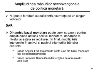 Amplitudinea măsurilor neconvenţionale
               de politică monetară

 Nu poate fi redată cu suficientă acurateţe de un singur
  indicator

DAR

 Dinamica bazei monetare poate servi ca proxy pentru
  amplitudinea acţiunii politicii monetare, deoarece la
  nivelul acesteia se regăsesc, în final, modificările
  intervenite în activul şi pasivul bilanţurilor băncilor
  centrale
     Banca Angliei, Fed: majorări de peste 3 ori ale bazei monetare
      faţă de perioada precriză
     Banca Japoniei, Banca Canadei: creşteri de aproximativ
      20 la sută

                                                                       18
 