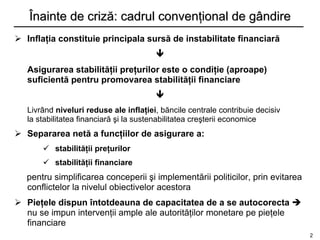 Înainte de criză: cadrul convenţional de gândire
 Inflaţia constituie principala sursă de instabilitate financiară
                                        
   Asigurarea stabilităţii preţurilor este o condiţie (aproape)
   suficientă pentru promovarea stabilităţii financiare
                                        
   Livrând niveluri reduse ale inflaţiei, băncile centrale contribuie decisiv
   la stabilitatea financiară şi la sustenabilitatea creşterii economice
 Separarea netă a funcţiilor de asigurare a:
        stabilităţii preţurilor
        stabilităţii financiare
   pentru simplificarea conceperii şi implementării politicilor, prin evitarea
   conflictelor la nivelul obiectivelor acestora
 Pieţele dispun întotdeauna de capacitatea de a se autocorecta 
  nu se impun intervenţii ample ale autorităţilor monetare pe pieţele
  financiare
                                                                                 2
 