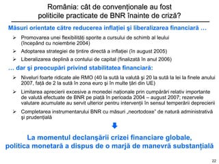 România: cât de convenţionale au fost
             politicile practicate de BNR înainte de criză?
Măsuri orientate către reducerea inflaţiei şi liberalizarea financiară …
   Promovarea unei flexibilităţi sporite a cursului de schimb al leului
    (începând cu noiembrie 2004)
   Adoptarea strategiei de ţintire directă a inflaţiei (în august 2005)
   Liberalizarea deplină a contului de capital (finalizată în anul 2006)
… dar şi preocupări privind stabilitatea financiară:
   Niveluri foarte ridicate ale RMO (40 la sută la valută şi 20 la sută la lei la finele anului
    2007, faţă de 2 la sută în zona euro şi în multe ţări din UE)
   Limitarea aprecierii excesive a monedei naţionale prin cumpărări relativ importante
    de valută efectuate de BNR pe piaţă în perioada 2004 – august 2007; rezervele
    valutare acumulate au servit ulterior pentru intervenţii în sensul temperării deprecierii
   Completarea instrumentarului BNR cu măsuri „neortodoxe” de natură administrativă
    şi prudenţială
                                               
       La momentul declanşării crizei financiare globale,
politica monetară a dispus de o marjă de manevră substanţială
                                                                                              22
 