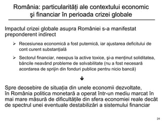 România: particularităţi ale contextului economic
       şi financiar în perioada crizei globale

Impactul crizei globale asupra României s-a manifestat
preponderent indirect
    Recesiunea economică a fost puternică, iar ajustarea deficitului de
     cont curent substanţială
    Sectorul financiar, neexpus la active toxice, şi-a menţinut soliditatea,
     băncile neavând probleme de solvabilitate (nu a fost necesară
     acordarea de sprijin din fonduri publice pentru nicio bancă)

                                     

Spre deosebire de situaţia din unele economii dezvoltate,
în România politica monetară a operat într-un mediu marcat în
mai mare măsură de dificultăţile din sfera economiei reale decât
de spectrul unei eventuale destabilizări a sistemului financiar

                                                                                24
 