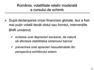 România: volatilitate relativ moderată
              a cursului de schimb

 După declanşarea crizei financiare globale, leul a fost
  mai puţin volatil decât zlotul sau forintul, intervenţiile
   BNR urmărind:

     evitarea unei deprecieri excesive, de natură
      să afecteze stabilitatea sistemului bancar
     prevenirea unei aprecieri nesustenabile din
      perspectiva echilibrului extern




                                                               25
 