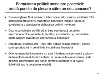 Formularea politicii monetare postcriză:
   există puncte de plecare către un nou consens?

 Recunoaşterea fără echivoc a interconexiunilor strânse existente între
  stabilitatea preţurilor şi stabilitatea financiară impune luarea în
  considerare a acestora în elaborarea politicii monetare

 Doar o combinaţie echilibrată şi bine coordonată de politici
  macroeconomice (monetară, fiscală şi a veniturilor) şi prudenţiale
  poate asigura stabilitatea economică şi financiară

 Abordarea “inflation first” („mai întâi trebuie redusă inflaţia”) devine
  contraproductivă în condiţii de instabilitate financiară

 Orientarea politicii monetare nu este întotdeauna semnalată exclusiv
  de traiectoria ratei dobânzii-cheie, ci, în anumite circumstanţe, şi de
  deciziile operaţionale ale băncii centrale (referitoare la nivelul
  lichidităţii sau la colateralul eligibil)


                                                                             29
 