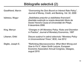 Bibliografie selectivă (2)
Goodfriend, Marvin       “Overcoming the Zero Bound on Interest Rate Policy”,
                         Journal of Money, Credit, and Banking, Vol. 32, 2000

Isărescu, Mugur          „Stabilitatea preţurilor şi stabilitatea financiară”,
                         disertaţie susţinută cu ocazia decernării titlului de
                         Doctor Honoris Causa al Universităţii din Piteşti,
                         8 decembrie 2006

King, Mervyn             “Changes in UK Monetary Policy: Rules and Discretion
                         in Practice”, Journal of Monetary Economics, 1997

Liikanen, Erkki          Discurs susţinut în cadrul colocviului “Monetary Policy
                         in Unconventional Times”, BCE, mai 2012

Stiglitz, Joseph E.      "Rethinking Macroeconomics: What Went Wrong and
                         How to Fix It”, Adam Smith Lecture, European
                         Economic Association Annual Congress, Glasgow,
                         august 2010



                                                                                   32
 