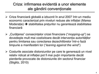 Criza: infirmarea evidentă a unor elemente
              ale gândirii convenţionale

 Criza financiară globală a izbucnit în anul 2007 într-un mediu
  economic caracterizat prin niveluri reduse ale inflaţiei (Marea
  Moderaţie)  stabilitatea preţurilor nu garantează stabilitatea
  financiară

 „Curăţarea” consecinţelor crizei financiare (“mopping-up”) se
  dovedeşte mult mai costisitoare decât intervenţia autorităţilor
  pentru limitarea sau corectarea dezechilibrelor într-o fază
  timpurie a manifestării lor (“leaning against the wind”)

 Costurile asociate distorsiunilor pe care le generează un nivel
  relativ ridicat al inflaţiei pot fi mai puţin importante decât
  pierderile provocate de distorsiunile din sectorul financiar
  (Stiglitz, 2010)


                                                                    4
 