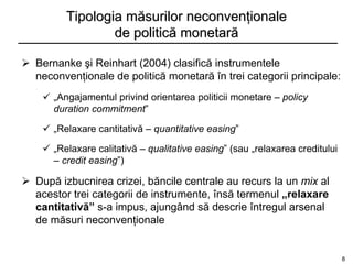 Tipologia măsurilor neconvenţionale
                 de politică monetară

 Bernanke şi Reinhart (2004) clasifică instrumentele
  neconvenţionale de politică monetară în trei categorii principale:
     „Angajamentul privind orientarea politicii monetare – policy
      duration commitment”

     „Relaxare cantitativă – quantitative easing”

     „Relaxare calitativă – qualitative easing” (sau „relaxarea creditului
      – credit easing”)

 După izbucnirea crizei, băncile centrale au recurs la un mix al
  acestor trei categorii de instrumente, însă termenul „relaxare
  cantitativă” s-a impus, ajungând să descrie întregul arsenal
  de măsuri neconvenţionale


                                                                              8
 