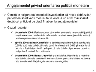 Angajamentul privind orientarea politicii monetare

 Constă în asigurarea încrederii investitorilor că ratele dobânzilor
  pe termen scurt vor fi menţinute în viitor la un nivel mai scăzut
  decât cel anticipat de piaţă în absenţa angajamentului

 Cazuri recente:
      decembrie 2008: Fed a anunţat că mediul economic nefavorabil justifică
       menţinerea ratei dobânzii de referinţă la un nivel excepţional de scăzut
       pentru o perioadă considerabilă
      aprilie 2009: Banca Canadei şi-a asumat angajamentul să păstreze la
       0,25 la sută rata dobânzii-cheie până în trimestrul II 2010 şi a admis că
       decizia a fost determinată de faptul că rata dobânzii pe termen scurt nu
       mai putea fi redusă în continuare
      decembrie 2009: Banca Japoniei şi-a explicitat intenţia de a menţine
       rata dobânzii-cheie la niveluri foarte scăzute, precizând că nu va tolera
       rate anuale ale inflaţiei egale cu zero sau negative


                                                                                   9
 