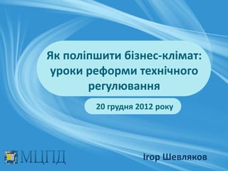 Як поліпшити бізнес-клімат:
уроки реформи технічного
       регулювання
        20 грудня 2012 року




                   Ігор Шевляков
 