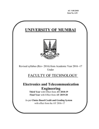 AC- 5.05.2018
Item No. 4.53
UNIVERSITY OF MUMBAI
Revised syllabus (Rev- 2016) from Academic Year 2016 -17
Under
FACULTY OF TECHNOLOGY
Electronics and Telecommunication
Engineering
Third Year with Effect from AY 2018-19
Final Year with Effect from AY 2019-20
As per Choice Based Credit and Grading System
with effect from the AY 2016–17
 