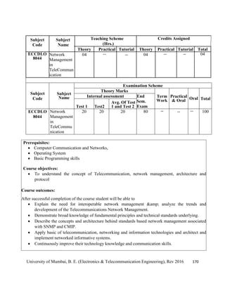 University of Mumbai, B. E. (Electronics & Telecommunication Engineering), Rev 2016 170
Subject
Code
Subject
Name
Teaching Scheme Credits Assigned
(Hrs.)
Theory Practical Tutorial Theory Practical Tutorial Total
ECCDLO
8044
Network
Management
in
TeleCommun
ication
04 -- -- 04 -- -- 04
Subject
Code
Subject
Name
Examination Scheme
Theory Marks
Term
Work
Practical
& Oral Oral Total
Internal assessment End
Sem.
Exam
Test 1 Test2
Avg. Of Test
1 and Test 2
ECCDLO
8044
Network
Management
in
TeleCommu
nication
20 20 20 80 -- -- -- 100
Prerequisites:
 Computer Communication and Networks,
 Operating System
 Basic Programming skills
Course objectives:
 To understand the concept of Telecommunication, network management, architecture and
protocol
Course outcomes:
After successful completion of the course student will be able to
 Explain the need for interoperable network management &amp; analyze the trends and
development of the Telecommunications Network Management.
 Demonstrate broad knowledge of fundamental principles and technical standards underlying.
 Describe the concepts and architecture behind standards based network management associated
with SNMP and CMIP.
 Apply basic of telecommunication, networking and information technologies and architect and
implement networked informative systems.
 Continuously improve their technology knowledge and communication skills.
 