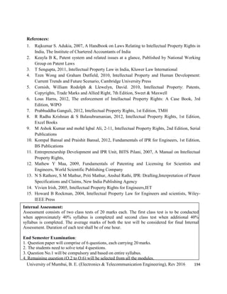 University of Mumbai, B. E. (Electronics & Telecommunication Engineering), Rev 2016 194
References:
1. Rajkumar S. Adukia, 2007, A Handbook on Laws Relating to Intellectual Property Rights in
India, The Institute of Chartered Accountants of India
2. Keayla B K, Patent system and related issues at a glance, Published by National Working
Group on Patent Laws
3. T Sengupta, 2011, Intellectual Property Law in India, Kluwer Law International
4. Tzen Wong and Graham Dutfield, 2010, Intellectual Property and Human Development:
Current Trends and Future Scenario, Cambridge University Press
5. Cornish, William Rodolph & Llewelyn, David. 2010, Intellectual Property: Patents,
Copyrights, Trade Marks and Allied Right, 7th Edition, Sweet & Maxwell
6. Lous Harns, 2012, The enforcement of Intellactual Property Rights: A Case Book, 3rd
Edition, WIPO
7. Prabhuddha Ganguli, 2012, Intellectual Property Rights, 1st Edition, TMH
8. R Radha Krishnan & S Balasubramanian, 2012, Intellectual Property Rights, 1st Edition,
Excel Books
9. M Ashok Kumar and mohd Iqbal Ali, 2-11, Intellectual Property Rights, 2nd Edition, Serial
Publications
10. Kompal Bansal and Praishit Bansal, 2012, Fundamentals of IPR for Engineers, 1st Edition,
BS Publications
11. Entrepreneurship Development and IPR Unit, BITS Pilani, 2007, A Manual on Intellectual
Property Rights,
12. Mathew Y Maa, 2009, Fundamentals of Patenting and Licensing for Scientists and
Engineers, World Scientific Publishing Company
13. N S Rathore, S M Mathur, Priti Mathur, Anshul Rathi, IPR: Drafting,Interpretation of Patent
Specifications and Claims, New India Publishing Agency
14. Vivien Irish, 2005, Intellectual Property Rights for Engineers,IET
15. Howard B Rockman, 2004, Intellectual Property Law for Engineers and scientists, Wiley-
IEEE Press
Internal Assessment:
Assessment consists of two class tests of 20 marks each. The first class test is to be conducted
when approximately 40% syllabus is completed and second class test when additional 40%
syllabus is completed. The average marks of both the test will be considered for final Internal
Assessment. Duration of each test shall be of one hour.
End Semester Examination:
1. Question paper will comprise of 6 questions, each carrying 20 marks.
2. The students need to solve total 4 questions.
3. Question No.1 will be compulsory and based on entire syllabus.
4. Remaining question (Q.2 to Q.6) will be selected from all the modules.
 