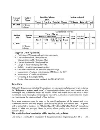 University of Mumbai, B. E. (Electronics & Telecommunication Engineering), Rev 2016 201
Subject
Code
Subject
Name
Teaching Scheme Credits Assigned
(Hrs.)
Theory Practical Tutorial Theory TW/Pracs Tutorial Total
ECL801 RF Design
Laboratory
-- 02 -- -- 1 -- 1
Subject
Code
Subject
Name
Examination Scheme
Theory Marks
Term
Work
Practical
& Oral Oral Total
Internal assessment
End Sem.
Exam
Test 1 Test2 Avg. Of Test
1 and Test 2
ECL801
RF Design
Laboratory
-- -- -- -- 25 25 -- 50
Suggested List of experiments
 Calibration of Network analyser for measurements.
 Characterization of RF low pass filter.
 Characterization of RF high pass filter.
 Characterization of RF band pass filter.
 Design of passive matching networks.
 Stability circles for microwave transistor
 Gain and Noise circles for transistor amplifier design
 Measurement of radiated emission using EMI Probes for DOT.
 Measurement of conducted radiations.
 Grounding & shielding for EMC.
 Testing of various emission standards like MIL CESPARE.
Term Work:
At least 08 Experiments including 02 simulations covering entire syllabus must be given during
the ―Laboratory session batch wise”. Computation/simulation based experiments are also
encouraged. The experiments should be students centric and attempt should be made to make
experiments more meaningful, interesting and innovative. Application oriented one mini-project
can be conducted for maximum batch of four students.
Term work assessment must be based on the overall performance of the student with every
experiments/tutorials and mini-projects (if included) are graded from time to time. The grades
will be converted to marks as per ―Choice Based Credit and Grading System” manual and
should be added and averaged. Based on above scheme grading and term work assessment
should be done.
The practical and oral examination will be based on entire syllabus.
 