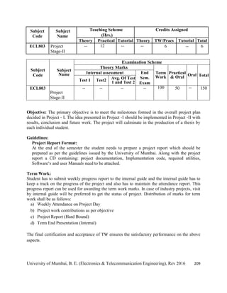 University of Mumbai, B. E. (Electronics & Telecommunication Engineering), Rev 2016 209
Subject
Code
Subject
Name
Teaching Scheme Credits Assigned
(Hrs.)
Theory Practical Tutorial Theory TW/Pracs Tutorial Total
ECL803 Project
Stage-II
-- 12 -- -- 6 -- 6
Subject
Code
Subject
Name
Examination Scheme
Theory Marks
Term
Work
Practical
& Oral Oral Total
Internal assessment End
Sem.
Exam
Test 1 Test2 Avg. Of Test
1 and Test 2
ECL803
Project
Stage-II
-- -- -- -- 100 50 -- 150
Objective: The primary objective is to meet the milestones formed in the overall project plan
decided in Project - I. The idea presented in Project -I should be implemented in Project -II with
results, conclusion and future work. The project will culminate in the production of a thesis by
each individual student.
Guidelines:
Project Report Format:
At the end of the semester the student needs to prepare a project report which should be
prepared as per the guidelines issued by the University of Mumbai. Along with the project
report a CD containing: project documentation, Implementation code, required utilities,
Software‗s and user Manuals need to be attached.
Term Work:
Student has to submit weekly progress report to the internal guide and the internal guide has to
keep a track on the progress of the project and also has to maintain the attendance report. This
progress report can be used for awarding the term work marks. In case of industry projects, visit
by internal guide will be preferred to get the status of project. Distribution of marks for term
work shall be as follows:
a) Weekly Attendance on Project Day
b) Project work contributions as per objective
c) Project Report (Hard Bound)
d) Term End Presentation (Internal)
The final certification and acceptance of TW ensures the satisfactory performance on the above
aspects.
 