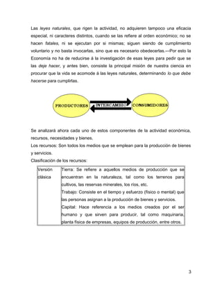 Las leyes naturales, que rigen la actividad, no adquieren tampoco una eficacia
especial, ni caracteres distintos, cuando se las refiere al orden económico; no se
hacen fatales, ni se ejecutan por si mismas; siguen siendo de cumplimiento
voluntario y no basta invocarlas, sino que es necesario obedecerlas.—Por esto la
Economía no ha de reducirse á la investigación de esas leyes para pedir que se
las deje hacer, y antes bien, consiste la principal misión de nuestra ciencia en
procurar que la vida se acomode á las leyes naturales, determinando lo que debe
hacerse para cumplirlas.
Se analizará ahora cada uno de estos componentes de la actividad económica,
recursos, necesidades y bienes.
Los recursos: Son todos los medios que se emplean para la producción de bienes
y servicios.
Clasificación de los recursos:
Versión
clásica
Tierra: Se refiere a aquellos medios de producción que se
encuentran en la naturaleza, tal como los terrenos para
cultivos, las reservas minerales, los ríos, etc.
Trabajo: Consiste en el tiempo y esfuerzo (físico o mental) que
las personas asignan a la producción de bienes y servicios.
Capital: Hace referencia a los medios creados por el ser
humano y que sirven para producir, tal como maquinaria,
planta física de empresas, equipos de producción, entre otros.
3
 