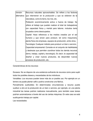 Versión
alternativa
Recursos naturales aprovechables: Se refiere a los factores
que intervienen en la producción y que se obtienen de la
naturaleza, como la tierra, los ríos, etc.
Población económicamente activa o fuerza de trabajo: Se
refiere al trabajo que pueden realizar el total de trabajadores
con capacidad física y mental para laborar, incluidos tanto
ocupados como desocupados.
Capital: Hace referencia a los medios creados por el ser
humano y que sirven para producir, tal como maquinaria,
planta física de empresas, equipos de producción, entre otros.
Tecnología: Cualquier método para producir un bien o servicio.
Capacidad empresarial: Consiste en el conjunto de habilidades
y destrezas que permiten coordinar todos los demás recursos
(tierra, trabajo, capital y tecnología). Es decir, la capacidad de
diseñar y crear nuevos productos, de desarrollar nuevos
procesos de producción, etc.
Características de los recursos:
Escasos: No se dispone de una existencia suficiente de recursos como para suplir
todos los posibles deseos y necesidades de los individuos.
Versátiles: Los recursos pueden tener más de un posible uso. Por ejemplo en un
terreno se puede plantar café o podría construirse una fábrica.
Parcialmente sustituibles: En determinadas circunstancias y recurso puede
sustituir a otro en la producción de un bien o servicio, por ejemplo, en una planta
industrial las tareas podrían realizarse manualmente, pero también esas tareas
podrían automatizarse a través del uso de ciertas máquinas. En este caso se está
sustituyendo trabajo por capital.
Las necesidades:
4
 