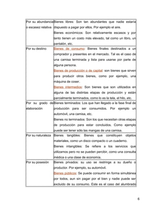 Por su abundancia
o escasez relativa
Bienes libres: Son tan abundantes que nadie estaría
dispuesto a pagar por ellos. Por ejemplo el aire.
Bienes económicos: Son relativamente escasos y por
tanto tienen un costo más elevado, tal como un libro, un
pantalón, etc.
Por su destino Bienes de consumo: Bienes finales destinados a un
comprador y presentes en el mercado. Tal es el caso de
una camisa terminada y lista para usarse por parte de
alguna persona.
Bienes de producción o de capital: son bienes que sirven
para producir otros bienes, como por ejemplo, una
máquina de coser.
Bienes intermedios: Son bienes que son utilizados en
alguna de las distintas etapas de producción y están
parcialmente terminados, como lo es la tela, el hilo, etc.
Por su grado de
elaboración
Bienes terminados: Los que han llegado a la fase final de
producción para ser consumidos. Por ejemplo un
automóvil, una camisa, etc.
Bienes no terminados: Son los que necesitan otras etapas
de producción para estar concluidos. Como ejemplo
puede ser tener sólo las mangas de una camisa.
Por su naturaleza Bienes tangibles: Bienes que constituyen objetos
materiales, como un disco compacto o un cuaderno.
Bienes intangibles: Se refiere a los servicios que
utilizamos pero no se pueden percibir, como una consulta
médica o una clase de economía.
Por su posesión Bienes privados: su uso se restringe a su dueño o
productor. Por ejemplo, su automóvil.
Bienes públicos: Se puede consumir en forma simultánea
por todos, aun sin pagar por el bien y nadie puede ser
excluido de su consumo. Este es el caso del alumbrado
6
 