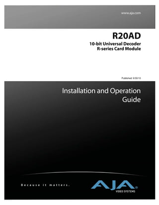 www.aja.com




                                                  R20AD
                                        10-bit Universal Decoder
                                           R-series Card Module




                                                       Published: 6/30/10




                               Installation and Operation
                                                   Guide




B e c a u s e   i t   m a t t e r s .
 