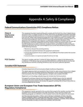 AJA R20AD 10-bit Universal Decoder User Manual                     11




                              Appendix A: Safety & Compliance

Federal Communications Commission (FCC) Compliance Notices
                                                                                                1
Class A           This equipment has been tested and found to comply with the limits for a Class A digital device,
Interference      pursuant to Part 15, Subpart B of the FCC Rules. These limits are designed to provide reasonable
                  protection against harmful interference in a commercial installation. This equipment generates,
Statement         uses, and can radiate radio frequency energy and, if not installed and used in accordance with
                  the instructions, may cause harmful interference to radio communications. However, there is no
                  guarantee that interference will not occur in a particular installation. Operation of this
                  equipment in a residential area is likely to cause harmful interference in which case the user will
                  be required to correct the interference at his own expense. If this equipment does cause
                  harmful interference to radio or television reception, which can be determined by turning the
                  equipment off and on, the user is encouraged to try to correct the interference by one or more
                  of the following measures:
                     • Reorient or relocate the receiving antenna.
                     • Increase the separation between the equipment and receiver.
                     • Connect the equipment into an outlet on a circuit different from that to which the receiver
                       is connected.
                     • Consult the dealer or an experienced radio/TV technician for help.

FCC Caution       This device complies with Part 15 of the FCC Rules. Operation is subject to the following two
                  conditions: (1) This device may not cause harmful interference, and (2) this device must accept
                  any interference received, including interference that may cause undesired operation.

Canadian ICES Statement
                  Canadian Department of Communications Radio Interference Regulations
                  This digital apparatus does not exceed the Class A limits for radio-noise emissions from a digital
                  apparatus as set out in the Radio Interference Regulations of the Canadian Department of
                  Communications. This Class A digital apparatus complies with Canadian ICES-003.
                  Règlement sur le brouillage radioélectrique du ministère des Communications
                  Cet appareil numérique respecte les limites de bruits radioélectriques visant les appareils
                  numériques de classe A prescrites dans le Règlement sur le brouillage radioélectrique du
                  ministère des Communications du Canada. Cet appareil numérique de la Classe A est conforme
                  à la norme NMB-003 du Canada.

European Union and European Free Trade Association (EFTA)
Regulatory Compliance
                  This equipment may be operated in the countries that comprise the member countries of the
                  European Union and the European Free Trade Association. These countries, listed in the
                  following paragraph, are referred to as The European Community throughout this document:
                  AUSTRIA, BELGIUM, BULGARIA, CYPRUS, CZECH REPUBLIC, DENMARK, ESTONIA, FINLAND,
                  FRANCE, GERMANY, GREECE, HUNGARY, IRELAND, ITALY, LATVIA, LITHUANIA, LUXEMBOURG,
                  MALTA, NETHERLANDS, POLAND, PORTUGAL, ROMANIA, SLOVAKIA, SLOVENIA, SPAIN, SWEDEN,
                  UNITED KINGDOM, ICELAND, LICHTENSTEIN, NORWAY, SWITZERLAND
 