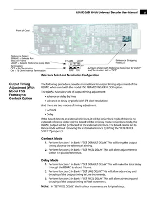 AJA R20AD 10-bit Universal Decoder User Manual                9




    Front of Card




Reference Select:
FRAME = Selects Aux                                                                               1
BNC on Frame                                  FRAME       LOOP                               Reference Strapping
LOOP = Selects Reference Loop BNC                                                            Field (J3)
Termination:                                                   J3
OFF = No Termination                                                Jumpers shown with Reference Select set to “LOOP”
ON = 75 Ohm Internal Termination                 OFF      ON        and Termination set to “OFF”

                         Reference Select and Termination Conﬁguration


Output Timing            The following procedure provides instructions for output timing adjustment of the
Adjustment (With         R20AD when used with the model FSG FRAMESYNC/GENLOCK option.
Model FSG                The R20AD has two levels of output timing adjustment:
Framesync/                  • advance or delay by lines
Genlock Option
                            • advance or delay by pixels (with l/4 pixel resolution)
                         And there are two modes of timing adjustment:
                            • Genlock
                            • Delay
                         If the board detects an external reference, it will be in Genlock mode. If there is no
                         external reference detected, the board will be in Delay mode. In Genlock mode, the
                         R20AD output will be genlocked to the external reference. The board can be set to
                         Delay mode without removing the external reference by lifting the “REFERENCE
                         SELECT” jumper J3.

                         Genlock Mode
                            1. Perform function 1 in Bank 1 “SET DEFAULT DELAY” This will bring the output
                                                                                .
                               timing close to the reference’s timing.
                            2. Perform function 3 in Bank 1 “SET PIXEL DELAY” This will allow adjustment to
                                                                            .
                               within 1/4 pixel of reference.

                         Delay Mode
                            1. Perform function 1 in Bank 1 “SET DEFAULT DELAY” This will make the total delay
                                                                                  .
                               through the R20AD to about 1 frame.
                            2. Perform function 2 in Bank 1 “SET LINE DELAY” This will allow advancing and
                                                                             .
                               delaying of the output timing in Line increments.
                            3. Perform function 3 in Bank 1 “SET PIXEL DELAY” This will allow advancing and
                                                                               .
                               delaying of the output timing in Pixel increments.
                         Note: In "SET PIXEL DELAY," the ﬁrst four increments are 1/4 pixel steps.
 