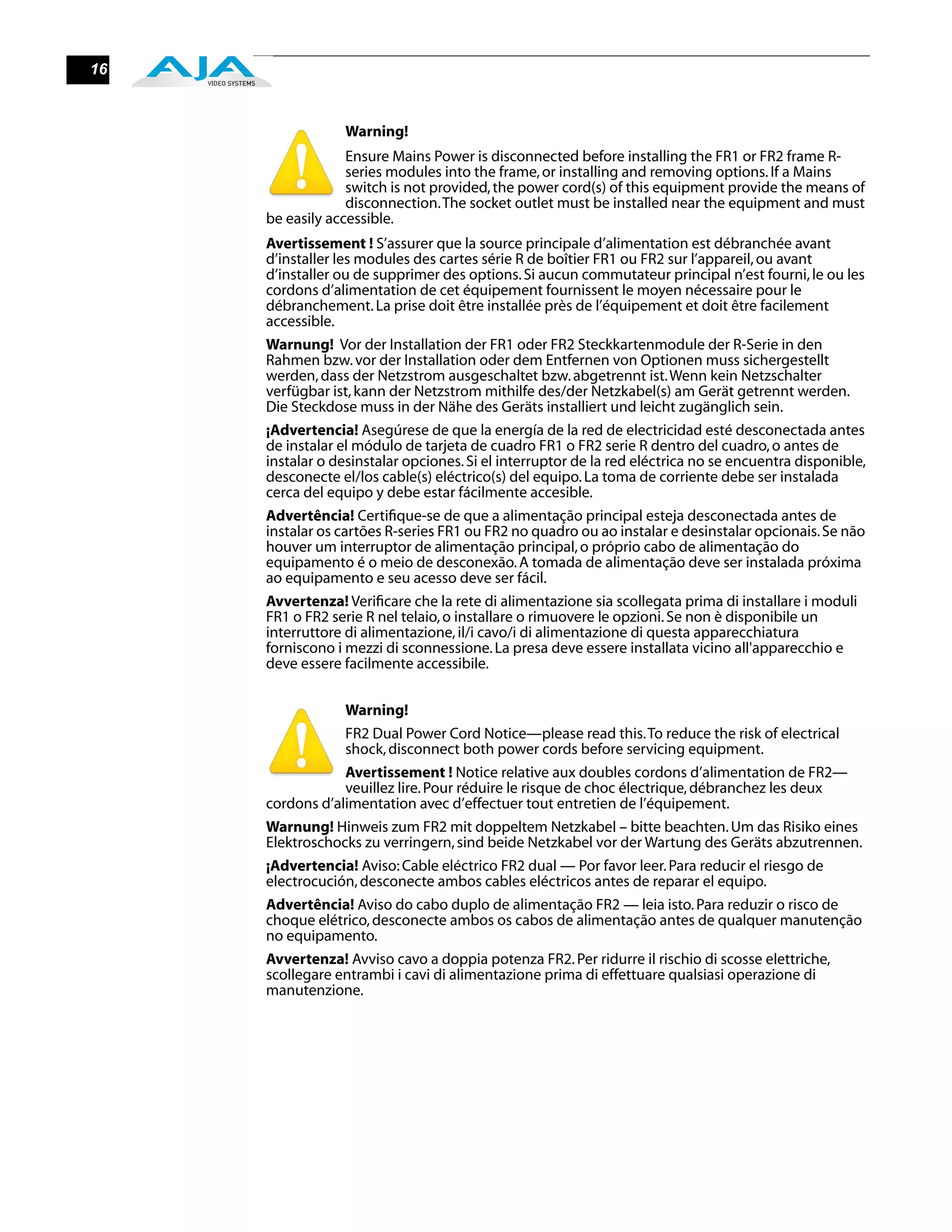 16


                 Warning!
                  Ensure Mains Power is disconnected before installing the FR1 or FR2 frame R-
                  series modules into the frame, or installing and removing options. If a Mains
                  switch is not provided, the power cord(s) of this equipment provide the means of
                  disconnection. The socket outlet must be installed near the equipment and must
     be easily accessible.
     Avertissement ! S’assurer que la source principale d’alimentation est débranchée avant
     d’installer les modules des cartes série R de boîtier FR1 ou FR2 sur l’appareil, ou avant
     d’installer ou de supprimer des options. Si aucun commutateur principal n’est fourni, le ou les
     cordons d’alimentation de cet équipement fournissent le moyen nécessaire pour le
     débranchement. La prise doit être installée près de l’équipement et doit être facilement
     accessible.
     Warnung! Vor der Installation der FR1 oder FR2 Steckkartenmodule der R-Serie in den
     Rahmen bzw. vor der Installation oder dem Entfernen von Optionen muss sichergestellt
     werden, dass der Netzstrom ausgeschaltet bzw. abgetrennt ist. Wenn kein Netzschalter
     verfügbar ist, kann der Netzstrom mithilfe des/der Netzkabel(s) am Gerät getrennt werden.
     Die Steckdose muss in der Nähe des Geräts installiert und leicht zugänglich sein.
     ¡Advertencia! Asegúrese de que la energía de la red de electricidad esté desconectada antes
     de instalar el módulo de tarjeta de cuadro FR1 o FR2 serie R dentro del cuadro, o antes de
     instalar o desinstalar opciones. Si el interruptor de la red eléctrica no se encuentra disponible,
     desconecte el/los cable(s) eléctrico(s) del equipo. La toma de corriente debe ser instalada
     cerca del equipo y debe estar fácilmente accesible.
     Advertência! Certiﬁque-se de que a alimentação principal esteja desconectada antes de
     instalar os cartões R-series FR1 ou FR2 no quadro ou ao instalar e desinstalar opcionais. Se não
     houver um interruptor de alimentação principal, o próprio cabo de alimentação do
     equipamento é o meio de desconexão. A tomada de alimentação deve ser instalada próxima
     ao equipamento e seu acesso deve ser fácil.
     Avvertenza! Veriﬁcare che la rete di alimentazione sia scollegata prima di installare i moduli
     FR1 o FR2 serie R nel telaio, o installare o rimuovere le opzioni. Se non è disponibile un
     interruttore di alimentazione, il/i cavo/i di alimentazione di questa apparecchiatura
     forniscono i mezzi di sconnessione. La presa deve essere installata vicino all'apparecchio e
     deve essere facilmente accessibile.


                 Warning!
                 FR2 Dual Power Cord Notice—please read this. To reduce the risk of electrical
                 shock, disconnect both power cords before servicing equipment.
                 Avertissement ! Notice relative aux doubles cordons d’alimentation de FR2—
                 veuillez lire. Pour réduire le risque de choc électrique, débranchez les deux
     cordons d’alimentation avec d’effectuer tout entretien de l’équipement.
     Warnung! Hinweis zum FR2 mit doppeltem Netzkabel – bitte beachten. Um das Risiko eines
     Elektroschocks zu verringern, sind beide Netzkabel vor der Wartung des Geräts abzutrennen.
     ¡Advertencia! Aviso: Cable eléctrico FR2 dual — Por favor leer. Para reducir el riesgo de
     electrocución, desconecte ambos cables eléctricos antes de reparar el equipo.
     Advertência! Aviso do cabo duplo de alimentação FR2 — leia isto. Para reduzir o risco de
     choque elétrico, desconecte ambos os cabos de alimentação antes de qualquer manutenção
     no equipamento.
     Avvertenza! Avviso cavo a doppia potenza FR2. Per ridurre il rischio di scosse elettriche,
     scollegare entrambi i cavi di alimentazione prima di effettuare qualsiasi operazione di
     manutenzione.
 