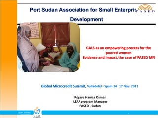 Port Sudan Association for Small Enterprises
                                    Development




                                               GALS as an empowering process for the
                                                          poorest women
                                             Evidence and impact, the case of PASED MFI




                  Global Microcredit Summit, Valladolid - Spain 14 - 17 Nov. 2011

                                       Rogaya Hamza Osman
                                      LEAP program Manager
                                          PASED - Sudan
LEAP activities                                                           -
  presentation
 