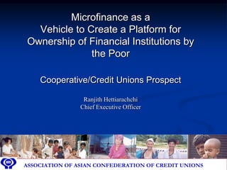 Microfinance as a
   Vehicle to Create a Platform for
 Ownership of Financial Institutions by
               the Poor

      Cooperative/Credit Unions Prospect

                   Ranjith Hettiarachchi
                  Chief Executive Officer




ASSOCIATION OF ASIAN ASIAN CONFEDERATION OF CREDIT
 ASSOCIATION OF CONFEDERATION OF CREDIT UNIONS       UNIONS
 