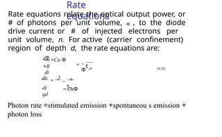 Rate
equations
Rate equations relate the optical output power, or
# of photons per unit volume, Φ , to the diode
drive current or # of injected electrons per
unit volume, n. For active (carrier confinement)
region of depth d, the rate equations are:
–
Φ
dΦ =Cn Φ
+R
dt
ph
sp
τ
Photon rate =stimulated emission +spontaneou s emission +
photon loss
– n
−CnΦ
dn = J
dt
qd
τsp
[4-25]
 