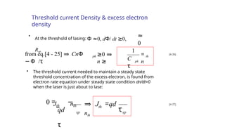 Threshold current Density & excess electron
density
≈
0
•
At the threshold of lasing: Φ ≈0, dΦ/ dt ≥0,
Rsp
ph
=
n
th
C
τ
1
from eq.[4 - 25] ⇒ CnΦ
Φ
− /τ
ph ≥0 ⇒
n ≥
[4-26]
• The threshold current needed to maintain a steady state
threshold concentration of the excess electron, is found from
electron rate equation under steady state condition dn/dt=0
when the laser is just about to lase:
sp
th
sp τ
0 = −
qd
τ
⇒ J =qd
nth
Jth nth [4-27]
 