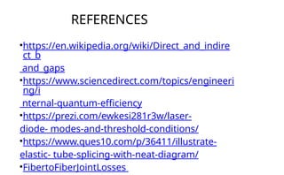 REFERENCES
•https://en.wikipedia.org/wiki/Direct_and_indire
ct_b
and_gaps
•https://www.sciencedirect.com/topics/engineeri
ng/i
nternal-quantum-efficiency
•https://prezi.com/ewkesi281r3w/laser-
diode- modes-and-threshold-conditions/
•https://www.ques10.com/p/36411/illustrate-
elastic- tube-splicing-with-neat-diagram/
•FibertoFiberJointLosses
 