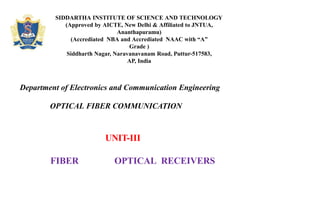 SIDDARTHA INSTITUTE OF SCIENCE AND TECHNOLOGY
(Approved by AICTE, New Delhi & Affiliated to JNTUA,
Ananthapuramu)
(Accrediated NBA and Accrediated NAAC with “A”
Grade )
Siddharth Nagar, Naravanavanam Road, Puttur-517583,
AP, India
Department of Electronics and Communication Engineering
OPTICAL FIBER COMMUNICATION
UNIT-III
FIBER OPTICAL RECEIVERS
 