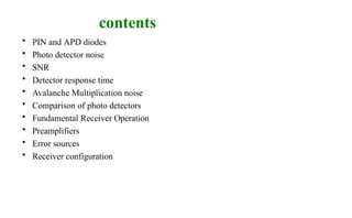 contents
• PIN and APD diodes
• Photo detector noise
• SNR
• Detector response time
• Avalanche Multiplication noise
• Comparison of photo detectors
• Fundamental Receiver Operation
• Preamplifiers
• Error sources
• Receiver configuration
 