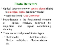 Photo Detectors
• Optical detectors convert optical signal (light)
to electrical signal (current/voltage)
–Hence referred ‘O/E Converter’
• Photodetector is the fundamental element
of optical receiver, followed by
amplifiers and signal conditioning
circuitry
• There are several photodetector types:
– Photodiodes, Phototransistors,
Photon multipliers, Photo-resistors
etc.
 