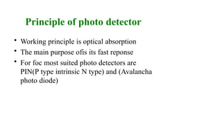 Principle of photo detector
• Working principle is optical absorption
• The main purpose ofis its fast reponse
• For foc most suited photo detectors are
PIN(P type intrinsic N type) and (Avalancha
photo diode)
 