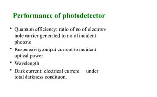Performance of photodetector
• Quantum efficiency: ratio of no of electron-
hole carrier generated to no of incident
photons
• Responsivity:output current to incident
optical power
• Wavelength
• Dark current: electrical current under
total darkness condituon.
 