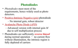 Photodiodes
• Photodiodes meet most of the
requirements, hence widely used as photo
detectors.
• Positive-Intrinsic-Negative (pin) photodiode
– No internal gain, robust detector
• Avalanche Photo Diode (APD)
– Advanced version with internal gain M
due to self multiplication process
• Photodiodes are sufficiently reverse biased
during normal operation  no current flow
without illumination, the intrinsic region is
fully depleted of carriers
 