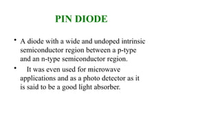 PIN DIODE
• A diode with a wide and undoped intrinsic
semiconductor region between a p-type
and an n-type semiconductor region.
• It was even used for microwave
applications and as a photo detector as it
is said to be a good light absorber.
 