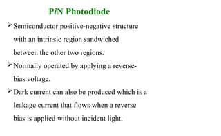 PiN Photodiode
Semiconductor positive-negative structure
with an intrinsic region sandwiched
between the other two regions.
Normally operated by applying a reverse-
bias voltage.
Dark current can also be produced which is a
leakage current that flows when a reverse
bias is applied without incident light.
 