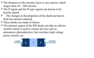  The thickness of the intrinsic layer is very narrow, which
ranges from 10 – 200 microns.
 The P region and the N-type regions are known to be
heavily doped.
 The changes in the properties of the diode are known
from the intrinsic material.
 These diodes are made of silicon.
 The intrinsic region of the PIN diode acts like an inferior
rectifier which is used in various devices such as
attenuators, photodetectors, fast switches, high voltage
power circuits, etc.
 