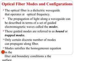 Optical Fiber Modes and Configurations
The optical fiber is a dielectric waveguide
that operates at optical frequency.
 The propagation of light along a waveguide can
be described in terms of a set of guided
electromagnetic waves called the modes.
These guided modes are referred to as bound or
trapped modes.
Only certain discrete number of modes
can propagate along fiber.
Modes satisfies the homogeneous equation
in the
25 fiber and boundary conditions a the
 