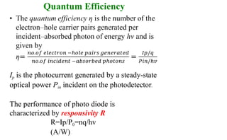 Quantum Efficiency
Ip is the photocurrent generated by a steady-state
optical power Pin incident on the photodetector.
The performance of photo diode is
characterized by responsivity R
R=Ip/P0=nq/hv
(A/W)
 