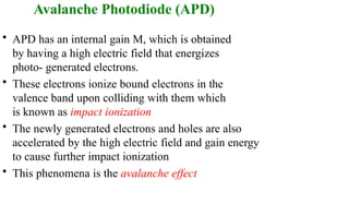 Avalanche Photodiode (APD)
• APD has an internal gain M, which is obtained
by having a high electric field that energizes
photo- generated electrons.
• These electrons ionize bound electrons in the
valence band upon colliding with them which
is known as impact ionization
• The newly generated electrons and holes are also
accelerated by the high electric field and gain energy
to cause further impact ionization
• This phenomena is the avalanche effect
 