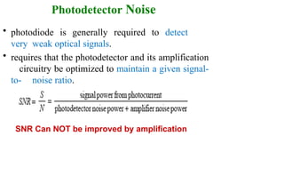 Photodetector Noise
• photodiode is generally required to detect
very weak optical signals.
• requires that the photodetector and its amplification
circuitry be optimized to maintain a given signal-
to- noise ratio.
SNR Can NOT be improved by amplification
 