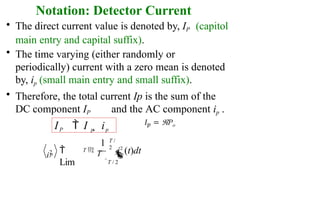 Notation: Detector Current
• The direct current value is denoted by, IP
main entry and capital suffix).
(capitol
• The time varying (either randomly or
periodically) current with a zero mean is denoted
by, ip (small main entry and small suffix).
• Therefore, the total current Ip is the sum of the
DC component IP and the AC component ip .
IP  I p  ip


Lim
1
T 
T
T /
2
T / 2
p
i2
(t)dt
p
i2
 
